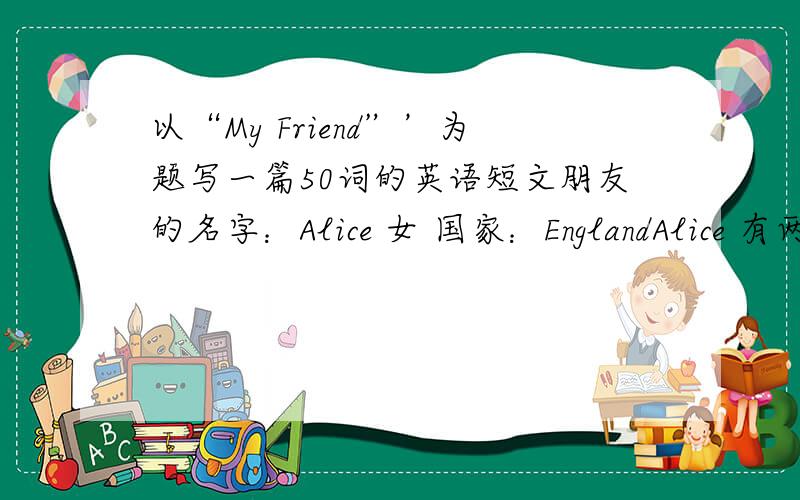 以“My Friend”’为题写一篇50词的英语短文朋友的名字：Alice 女 国家：EnglandAlice 有两个姐姐她的爸爸是医生,妈妈是英语老师她和妈妈在中国,她的姐姐和爸爸在英国