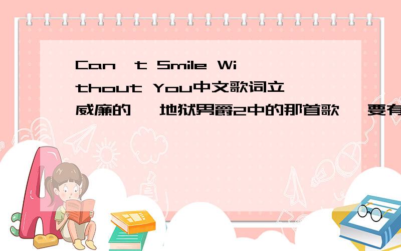 Can't Smile Without You中文歌词立威廉的、 地狱男爵2中的那首歌、 要有中英文对比就更好了!【奢求】 有翻译就行、 不过我希望是一句一句的~