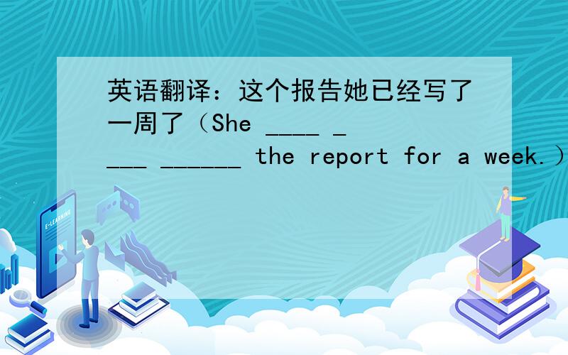 英语翻译：这个报告她已经写了一周了（She ____ ____ ______ the report for a week.）