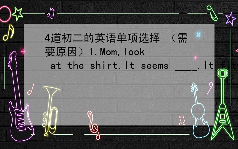 4道初二的英语单项选择 （需要原因）1.Mom,look at the shirt.It seems ____.It fitted (合身) me last year,but it does’nt now.A.short B.shorter C.a shorter D.the shortest2,--- Do you mind my sitting here?--- ____.A.Yes,sit down B.No,yo