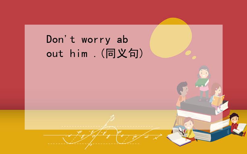 Don't worry about him .(同义句)