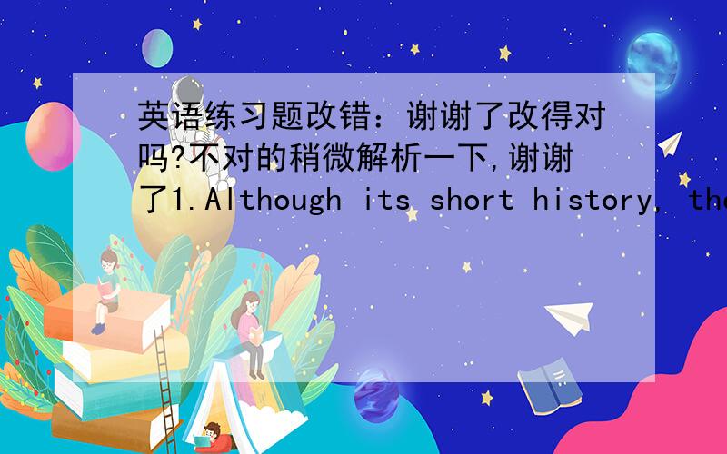 英语练习题改错：谢谢了改得对吗?不对的稍微解析一下,谢谢了1.Although its short history, there is a lot of good English poetry around.改： Although it is short history, there is a lot of good English poetry around.2. Chinese