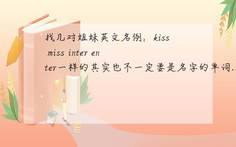 找几对姐妹英文名例：kiss miss inter enter一样的其实也不一定要是名字的单词...像例的一样的就可以了..稍微简单点的..只要首字母不同的那种..