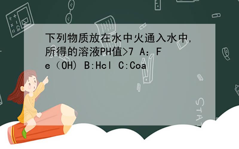 下列物质放在水中火通入水中,所得的溶液PH值>7 A：Fe（OH) B:Hcl C:Coa