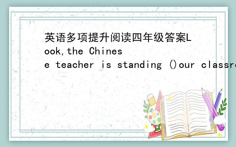 英语多项提升阅读四年级答案Look,the Chinese teacher is standing ()our classroom.I live ()a lake.Are there any books () the desk?Jim is in China () his parents.I have a picture () a horse.() the house,you can see a tall tree.What can you s