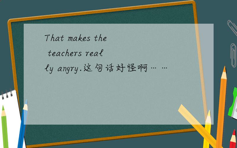 That makes the teachers really angry.这句话好怪啊……