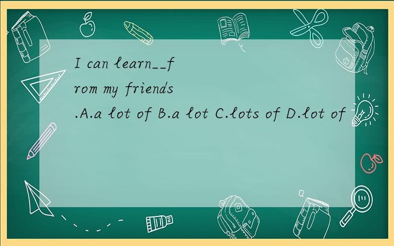 I can learn__from my friends.A.a lot of B.a lot C.lots of D.lot of