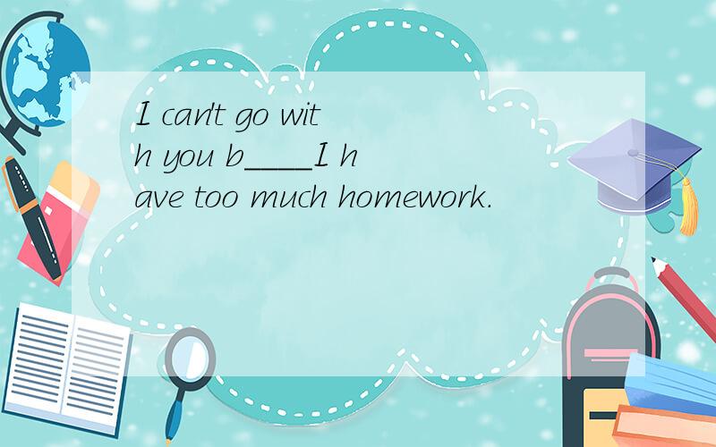 I can't go with you b____I have too much homework.