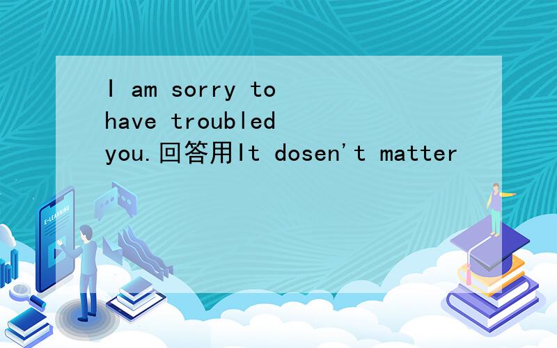 I am sorry to have troubled you.回答用It dosen't matter