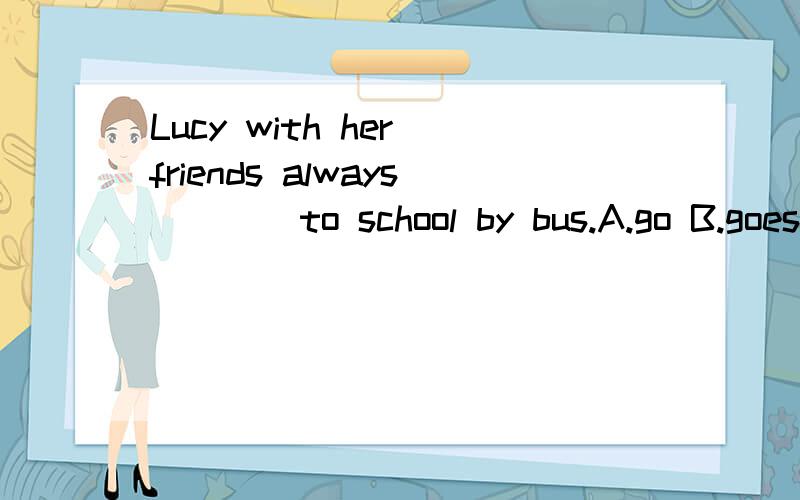 Lucy with her friends always ___ to school by bus.A.go B.goes C.to go D.going.