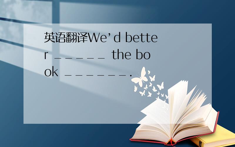 英语翻译We’d better _____ the book ______.