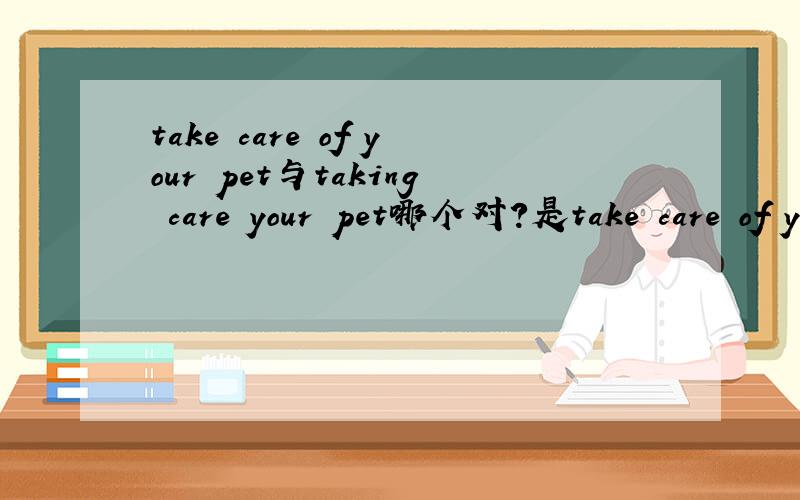 take care of your pet与taking care your pet哪个对?是take care of your pet?是祈使句?但答案是taking