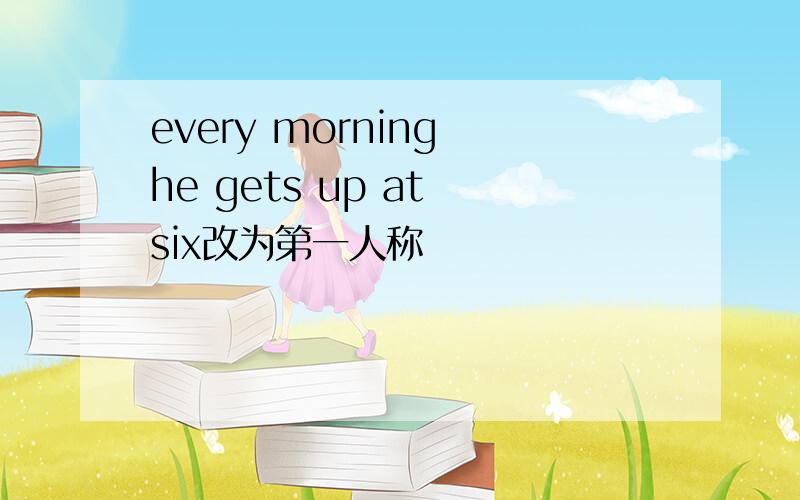 every morning he gets up at six改为第一人称
