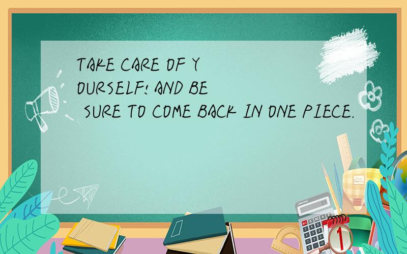 TAKE CARE OF YOURSELF!AND BE SURE TO COME BACK IN ONE PIECE.