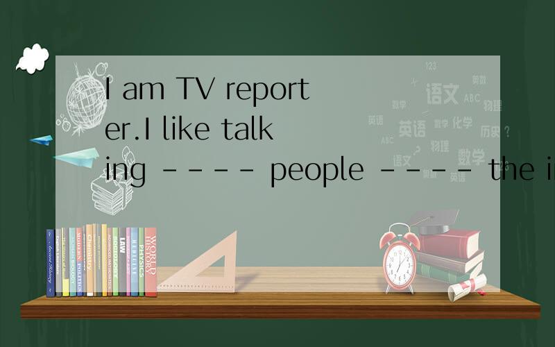 I am TV reporter.I like talking ---- people ---- the interesting people and things.中间填什么.急用