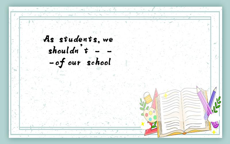 As students,we shouldn't - - -of our school
