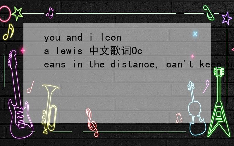 you and i leona lewis 中文歌词Oceans in the distance, can't keep us apart though you're far away, I still know who you are a flicker in the darkness, our love is like a spark you're the perfect ending love song, you're the strings on my guitar an