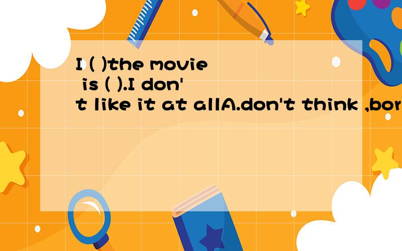 I ( )the movie is ( ).I don't like it at allA.don't think ,boring B.think ,not borning C.don't think,interesting D.think,not interesting