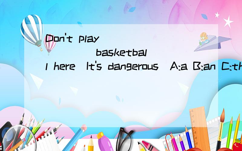 Don't play _______ basketball here．It's dangerous．A:a B:an C:the D:/