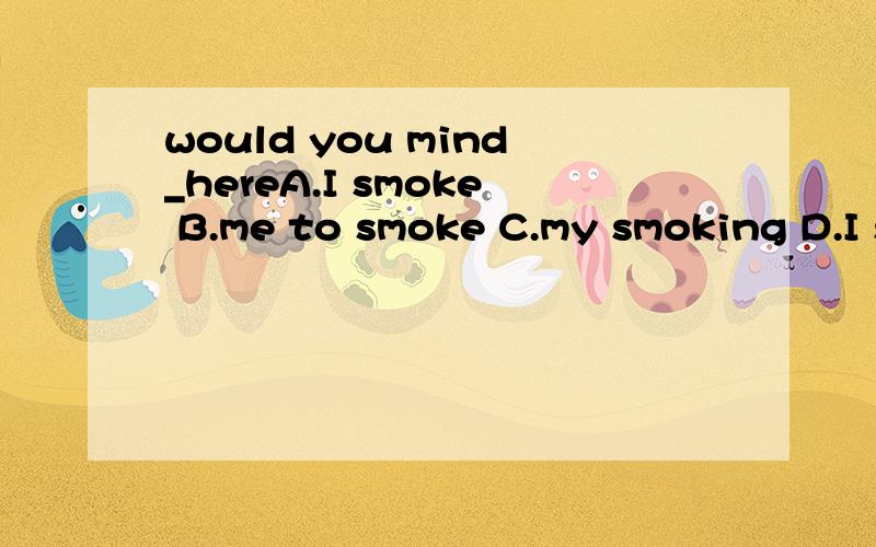 would you mind_hereA.I smoke B.me to smoke C.my smoking D.I smoking