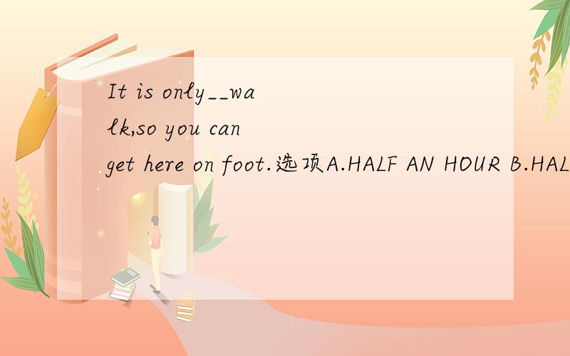 It is only__walk,so you can get here on foot.选项A.HALF AN HOUR B.HALF AN HOUR′SC.HALF AN HOURS D.HALF AN HOURS′
