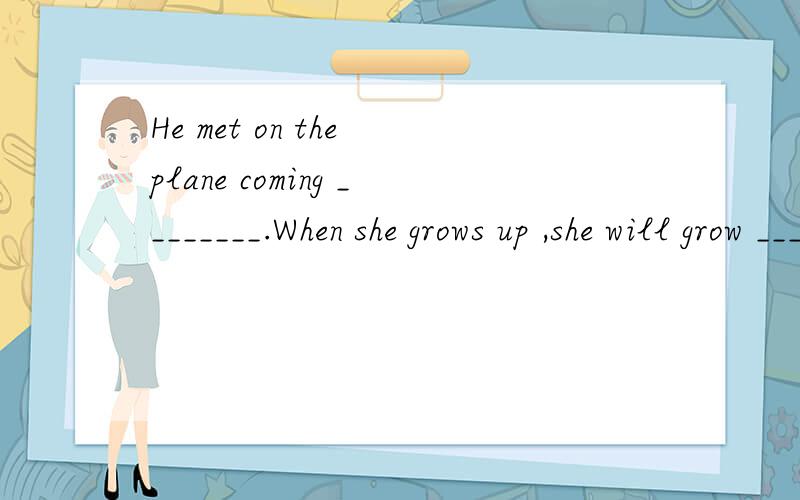 He met on the plane coming ________.When she grows up ,she will grow ____a beautiful woman.