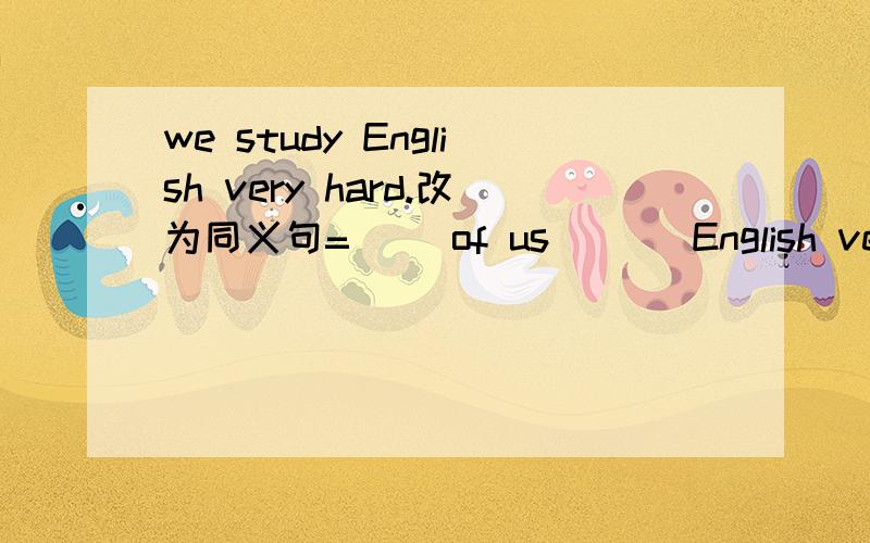 we study English very hard.改为同义句=（ ）of us （ ） English very hard.
