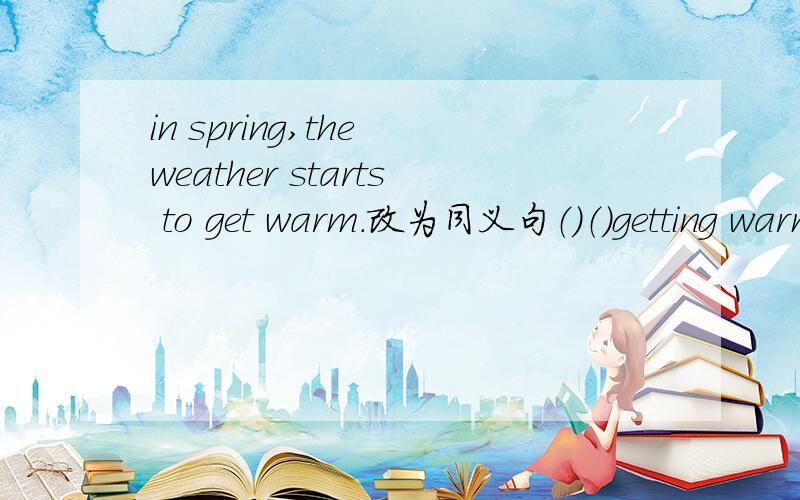 in spring,the weather starts to get warm.改为同义句（）（）getting warm in spring.
