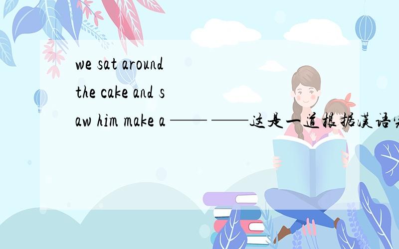 we sat around the cake and saw him make a —— ——这是一道根据汉语完成句子的题汉语意思为：“我们坐在蛋糕周围,看他许愿.”make a 后面有两个空,要填两个单词