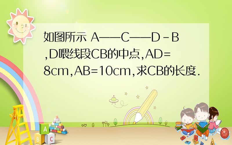 如图所示 A——C——D-B,D喂线段CB的中点,AD=8cm,AB=10cm,求CB的长度.