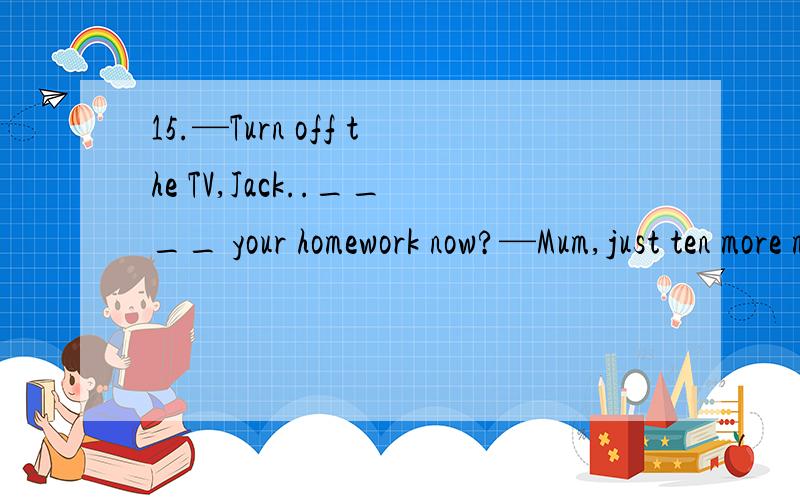 15.—Turn off the TV,Jack..____ your homework now?—Mum,just ten more minutes,please.[2007 辽宁卷]A.Should you be doing B.Shouldn't you be doing C.Couldn't you be doing D.Will you be doing为什么选B?A有什么不对?