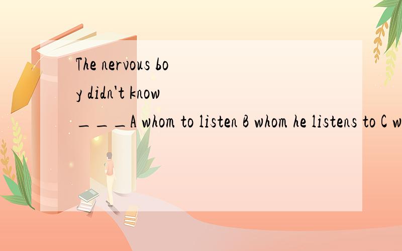 The nervous boy didn't know ___A whom to listen B whom he listens to C whom he would listenD whom to listen to