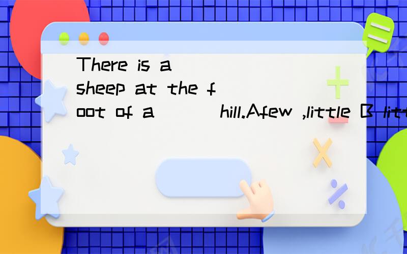 There is a ___sheep at the foot of a ___hill.Afew ,little B little ,little ,Clittle few,D few few选什么为什么.
