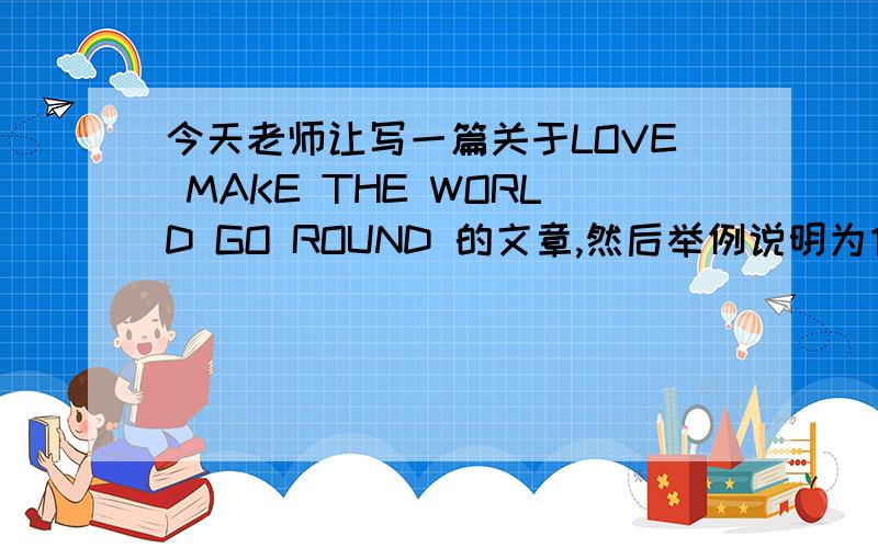 今天老师让写一篇关于LOVE MAKE THE WORLD GO ROUND 的文章,然后举例说明为什么爱在这个世界上这么重要?谢谢啦····明天晚上要交.500字左右.