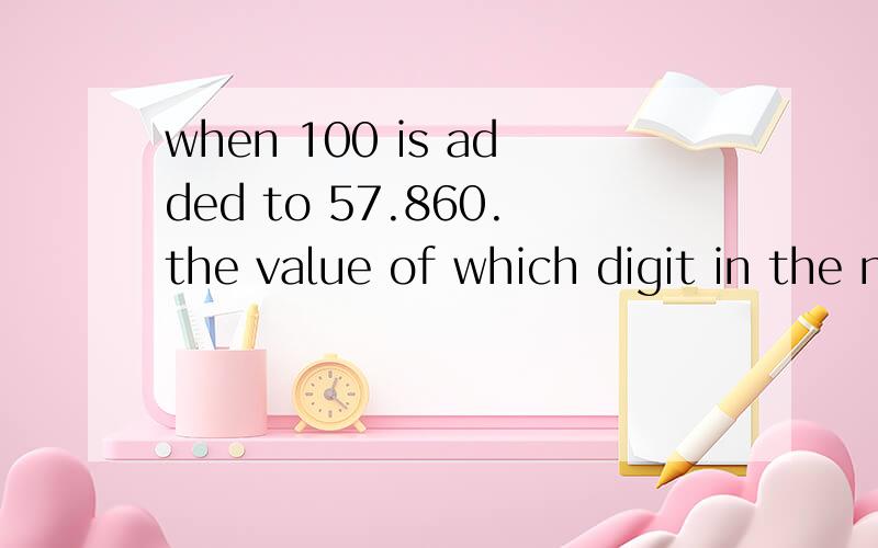 when 100 is added to 57.860.the value of which digit in the number 57.860 will be increased?