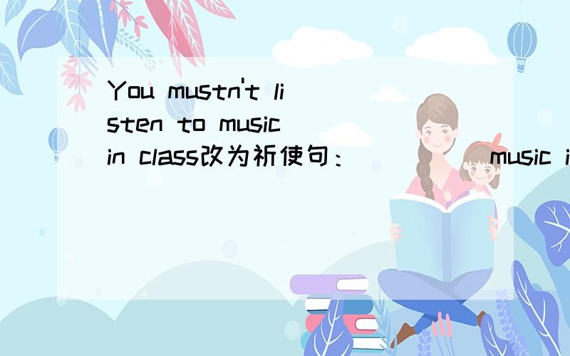 You mustn't listen to music in class改为祈使句：（ ）（ ）music in class