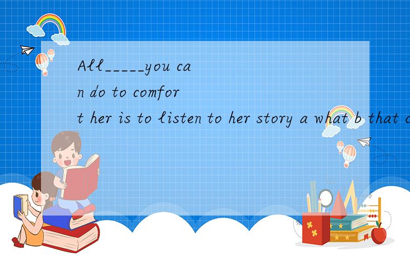 All_____you can do to comfort her is to listen to her story a what b that c which 一个一个选项讲一讲,