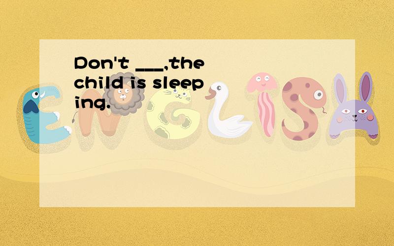 Don't ___,the child is sleeping.