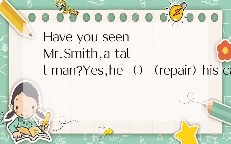 Have you seen Mr.Smith,a tall man?Yes,he （）（repair）his car over here.动词填空.