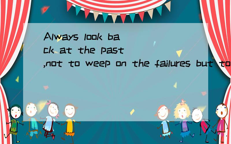 Always look back at the past,not to weep on the failures but to take