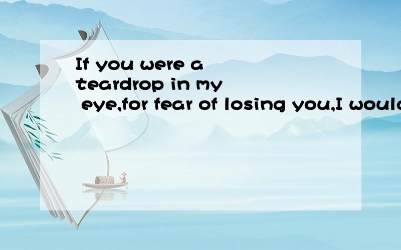 If you were a teardrop in my eye,for fear of losing you,I would never