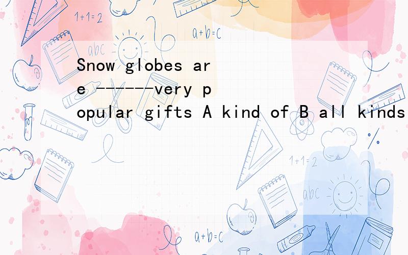 Snow globes are ------very popular gifts A kind of B all kinds of C kind of D kinds of