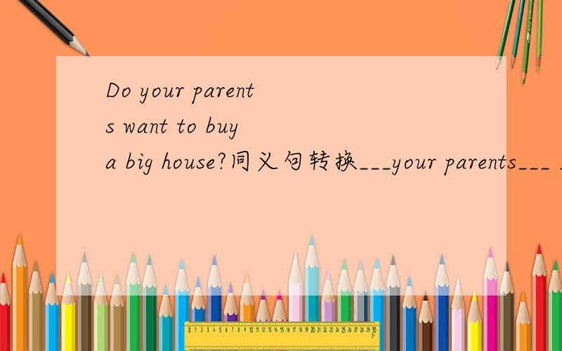 Do your parents want to buy a big house?同义句转换___your parents___ ___buy a house?初三英语,急!