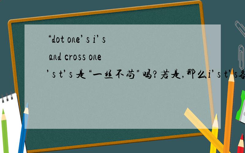 “dot one’s i’s and cross one’s t’s 是“一丝不苟”吗?若是,那么i’s t’s各是什么的缩写?