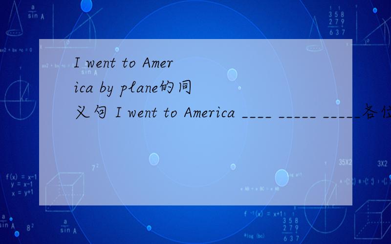 I went to America by plane的同义句 I went to America ____ _____ _____各位English达人们，快帮帮俺吧，，