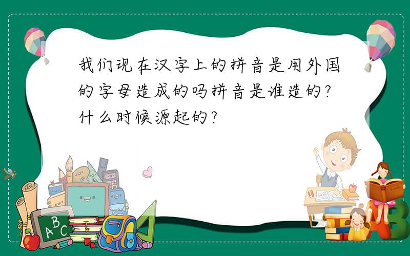 我们现在汉字上的拼音是用外国的字母造成的吗拼音是谁造的?什么时候源起的?