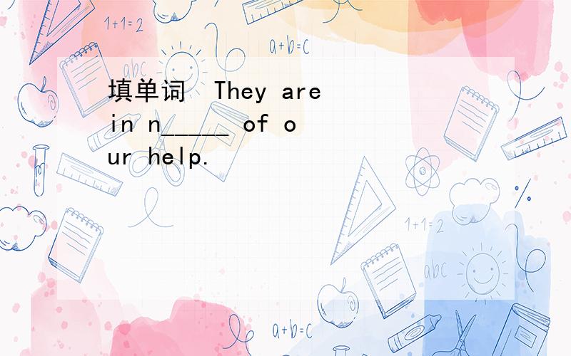 填单词  They are in n_____ of our help.