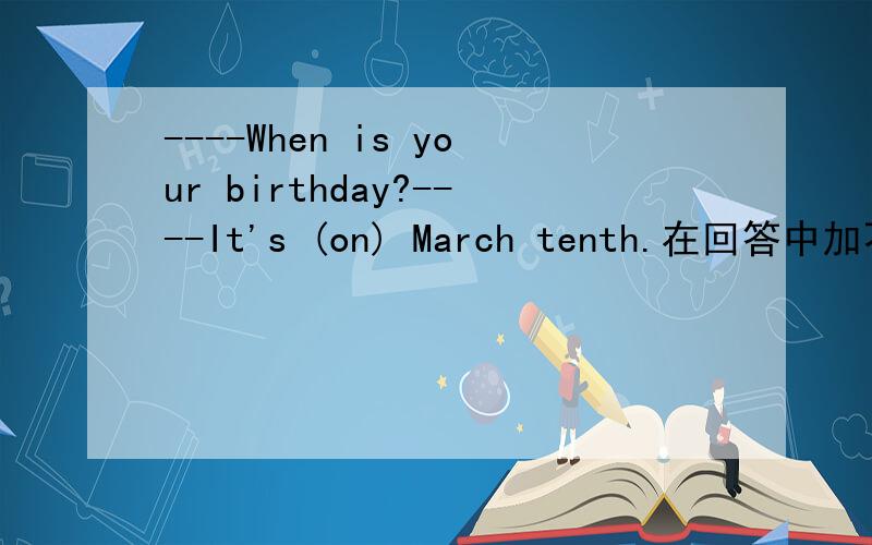----When is your birthday?----It's (on) March tenth.在回答中加不加介意词on在回答中用不用加介意on,如果加,为什么初中英语书中没有加,是可加可不加吗?请给正确答案,模棱两可勿扰.