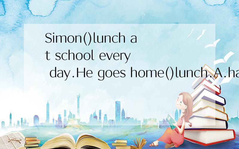 Simon()lunch at school every day.He goes home()lunch.A.has,hasB.doesn't have ,to haveC.has,tohaveD.doesn't have ,has
