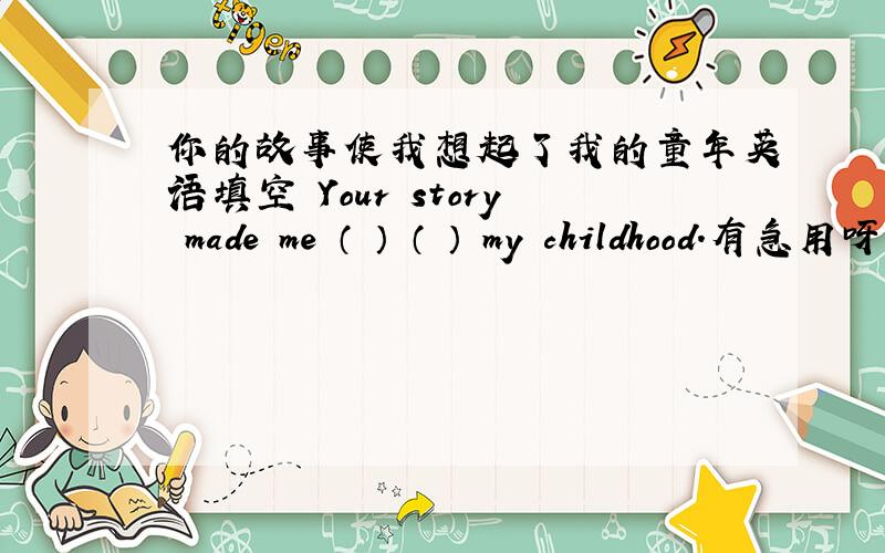 你的故事使我想起了我的童年英语填空 Your story made me （ ） （ ） my childhood.有急用呀,一下子想不起来了,用remember又不行